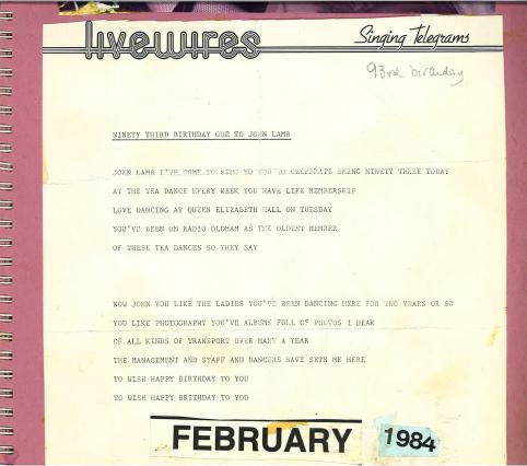 A scan of a telegram on headed paper from Livewires Singing Telegrams. The telegram reads “Ninety third birthday ode to John Lamb // John Lamb I’ve come to sing to you to celebrate being ninety three today / at the tea dance every week you have life membership / love dancing at Queen Elizabeth Hall on Tuesday / you’ve been on Radio Oldham as the oldest member / of these tea dances so they say // Now John you like the ladies you’ve been dancing here for two years or so / you like photography you’ve albums full of photos I hear / of all kinds of transport over many a year / the management and staff and dancers have setn [sic] me here / to wish happy birthday to you / to wish happy birthday to you”. At the bottom of the scan, there are typed labels reading FEBRUARY 1984. The telegram is backed on pink card.